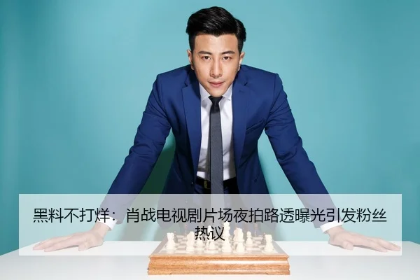 黑料不打烊：肖战电视剧片场夜拍路透曝光引发粉丝热议